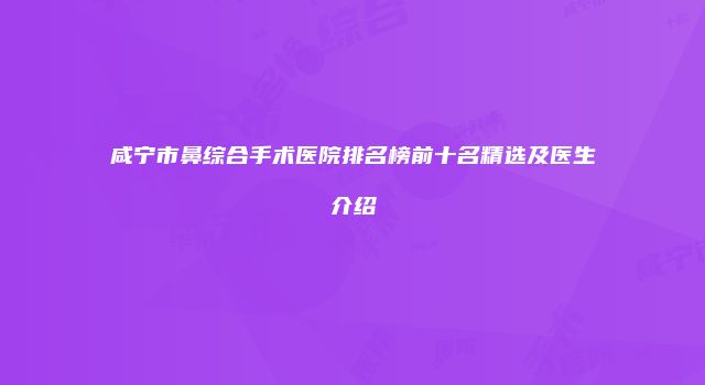 咸宁市鼻综合手术医院排名榜前十名精选及医生介绍
