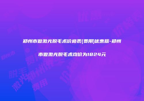 郑州市做激光脱毛术价格表(费用)优惠版-郑州市做激光脱毛术均价为1824元