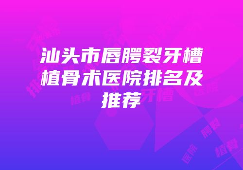 汕头市唇腭裂牙槽植骨术医院排名及推荐