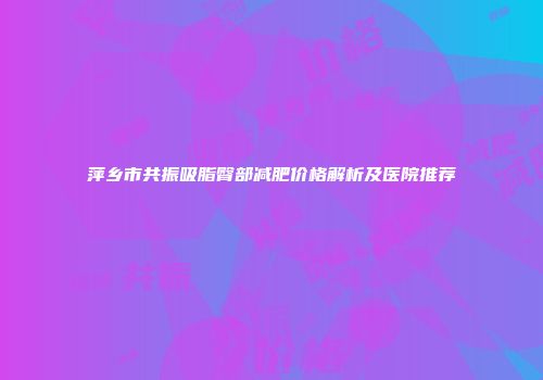 萍乡市共振吸脂臀部减肥价格解析及医院推荐