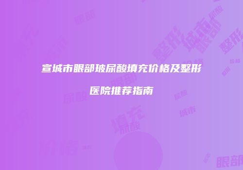 宣城市眼部玻尿酸填充价格及整形医院推荐指南