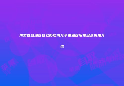 内蒙古自治区自取脂肪填充苹果肌医院排名及价格介绍