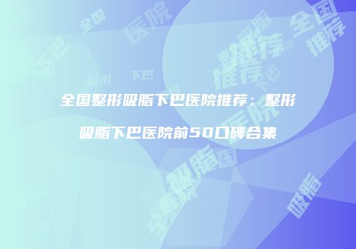 全国整形吸脂下巴医院推荐：整形吸脂下巴医院前50口碑合集