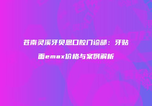 苍南灵溪牙贝恩口腔门诊部：牙贴面emax价格与案例解析