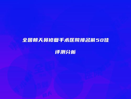 全国朝天鼻修复手术医院排名前50佳评测分析