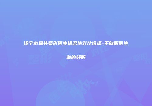遂宁市鼻头整形医生排名榜对比选择-王向阳医生做的好吗