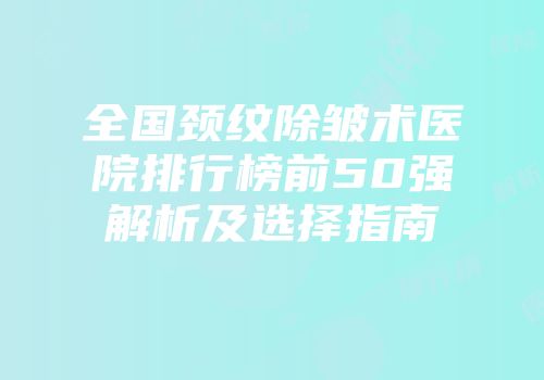 全国颈纹除皱术医院排行榜前50强解析及选择指南