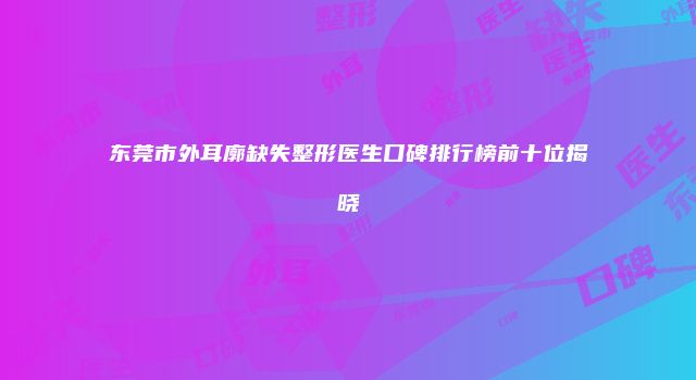 东莞市外耳廓缺失整形医生口碑排行榜前十位揭晓
