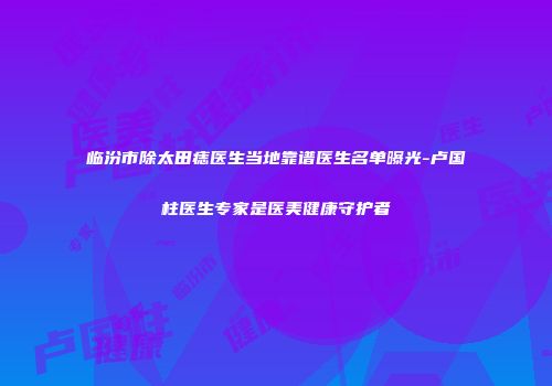 临汾市除太田痣医生当地靠谱医生名单曝光-卢国柱医生专家是医美健康守护者