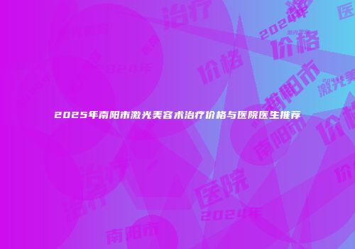 2025年南阳市激光美容术治疗价格与医院医生推荐
