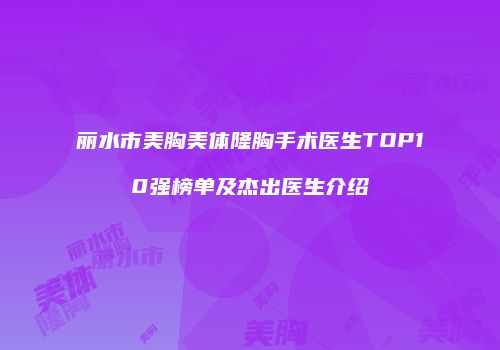 丽水市美胸美体隆胸手术医生TOP10强榜单及杰出医生介绍