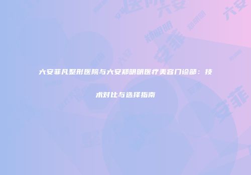 六安菲凡整形医院与六安郑明明医疗美容门诊部：技术对比与选择指南