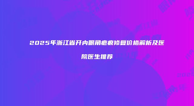 2025年浙江省开内眼角疤痕修复价格解析及医院医生推荐