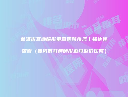 普洱市耳廓畸形垂耳医院排名十强快速查看（普洱市耳廓畸形垂耳整形医院）