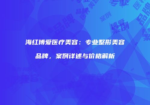 海红博爱医疗美容：专业整形美容品牌，案例详述与价格解析