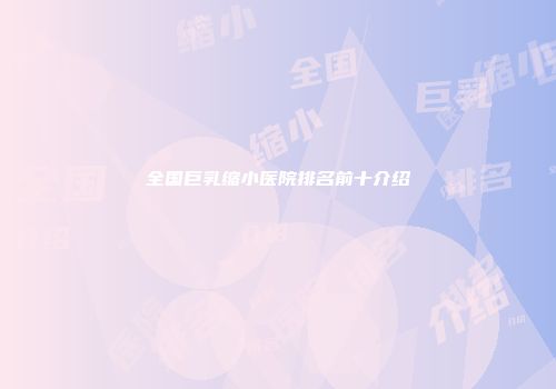 全国巨乳缩小医院排名前十介绍