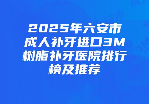 2025年六安市成人补牙进口3M树脂补牙医院排行榜及推荐