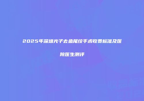 2025年深圳光子去鱼尾纹手术收费标准及医院医生测评