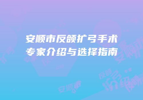 安顺市反颌扩弓手术专家介绍与选择指南