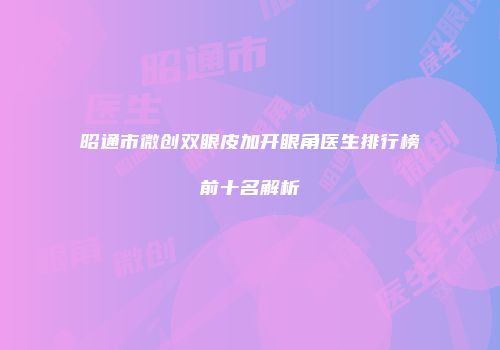 昭通市微创双眼皮加开眼角医生排行榜前十名解析