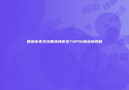 晋城市老式纹眉洗掉医生TOP10排名榜揭晓