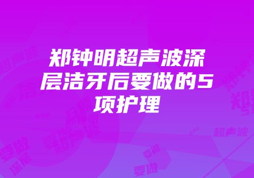 郑钟明超声波深层洁牙后要做的5项护理