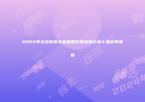 2025年北京市除去痘疤整形医院排行榜十强名单速看