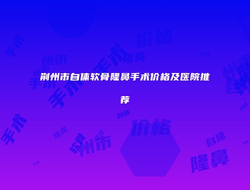 荆州市自体软骨隆鼻手术价格及医院推荐