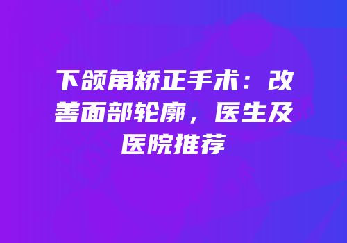 下颌角矫正手术：改善面部轮廓，医生及医院推荐