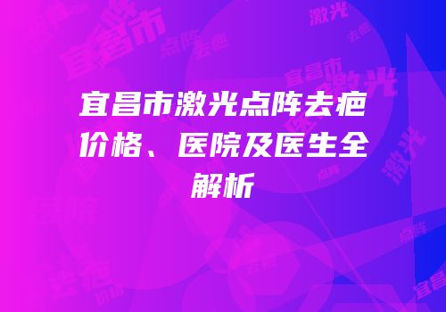 宜昌市激光点阵去疤价格、医院及医生全解析