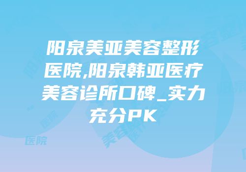 阳泉美亚美容整形医院,阳泉韩亚医疗美容诊所口碑_实力充分PK