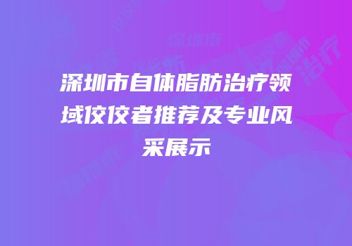 深圳市自体脂肪治疗领域佼佼者推荐及专业风采展示