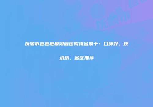 抚顺市痘痘疤痕修复医院排名前十：口碑好、技术精、名医推荐