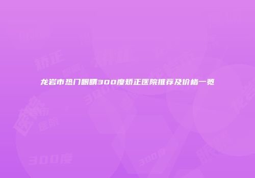 龙岩市热门眼睛300度矫正医院推荐及价格一览