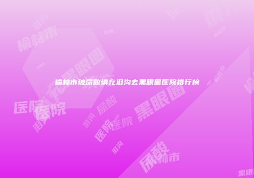 榆林市玻尿酸填充泪沟去黑眼圈医院排行榜