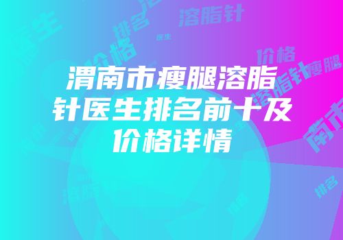 渭南市瘦腿溶脂针医生排名前十及价格详情