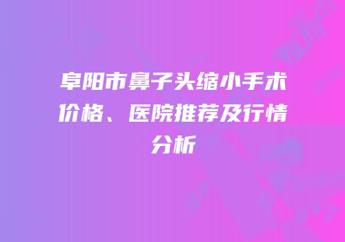 阜阳市鼻子头缩小手术价格、医院推荐及行情分析