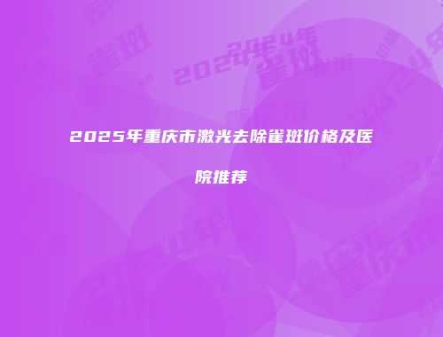 2025年重庆市激光去除雀斑价格及医院推荐