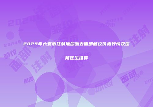 2025年六安市注射玻尿酸去面部皱纹价格行情及医院医生推荐