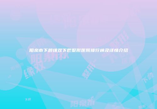 阳泉市下颌缘双下巴整形医院排行榜及详情介绍