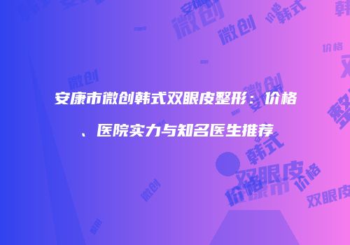 安康市微创韩式双眼皮整形：价格、医院实力与知名医生推荐