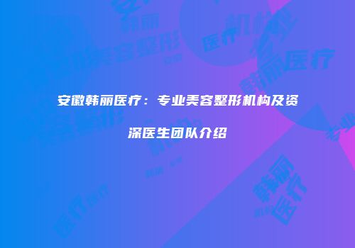 安徽韩丽医疗：专业美容整形机构及资深医生团队介绍