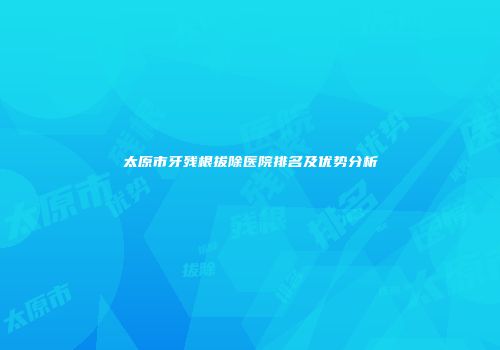 太原市牙残根拔除医院排名及优势分析