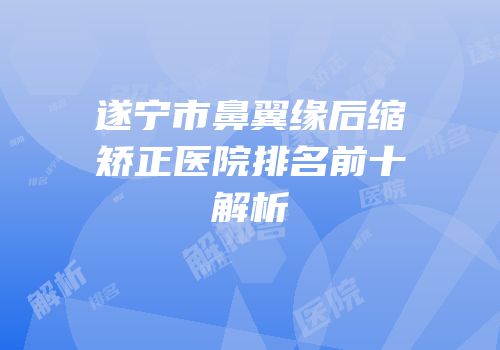 遂宁市鼻翼缘后缩矫正医院排名前十解析