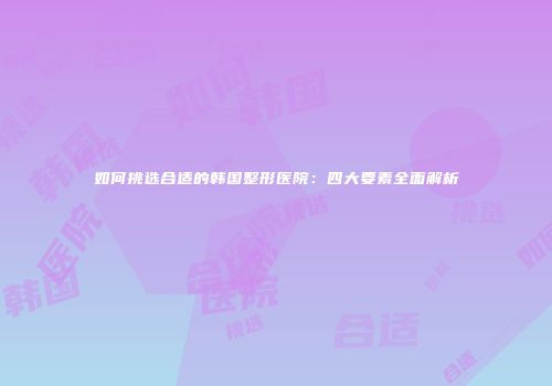 如何挑选合适的韩国整形医院：四大要素全面解析