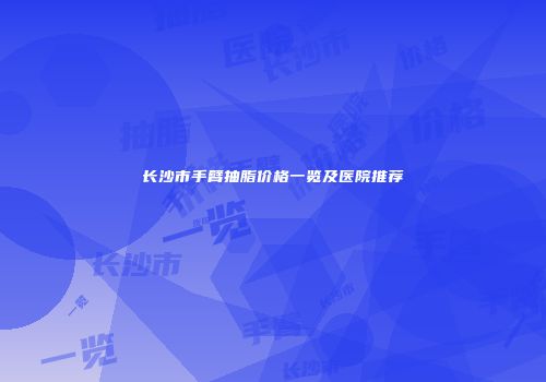 长沙市手臂抽脂价格一览及医院推荐