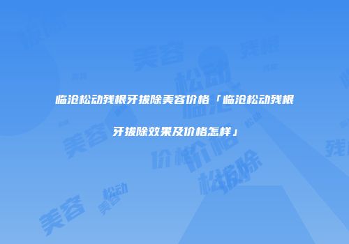 临沧松动残根牙拔除美容价格「临沧松动残根牙拔除效果及价格怎样」