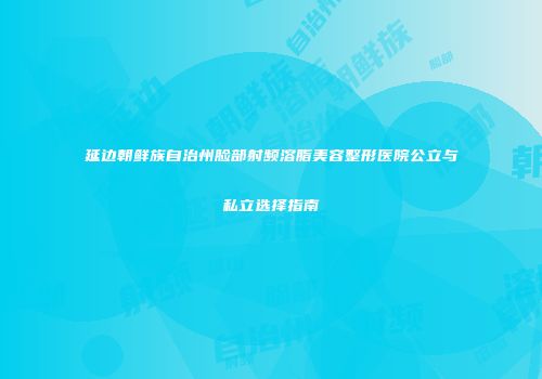 延边朝鲜族自治州脸部射频溶脂美容整形医院公立与私立选择指南