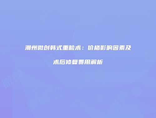 潮州微创韩式重睑术：价格影响因素及术后修复费用解析