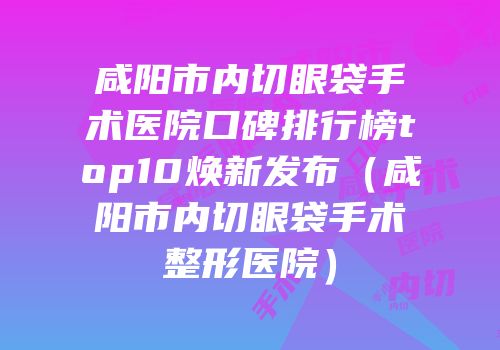 咸阳市内切眼袋手术医院口碑排行榜top10焕新发布（咸阳市内切眼袋手术整形医院）